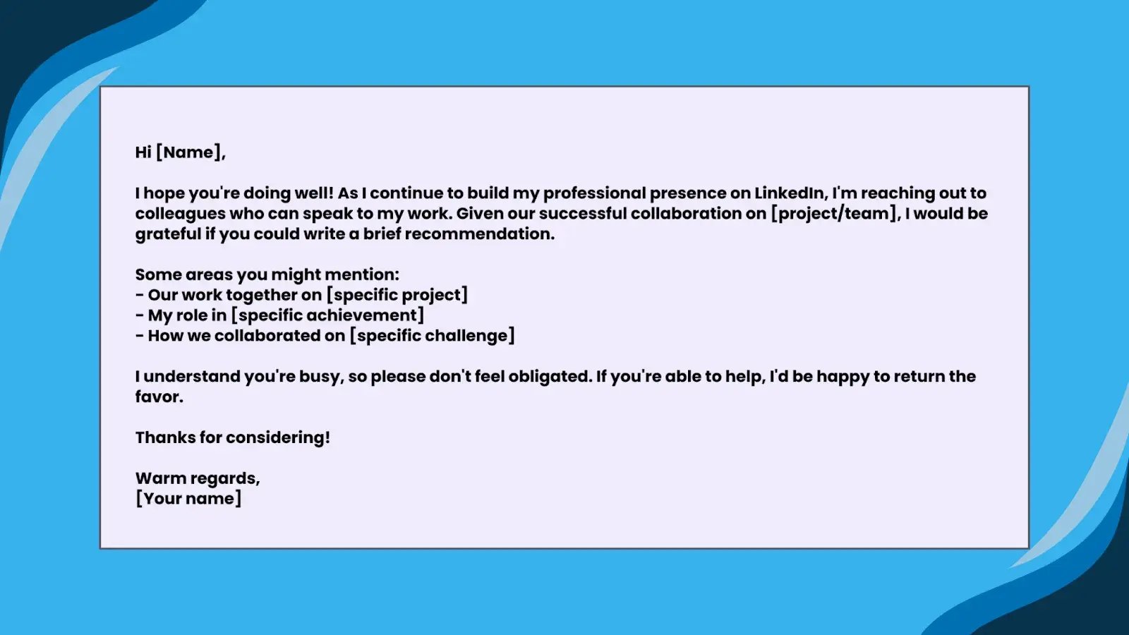 Image forTemplate 2: For a ColleagueHi [Name],I hope you're doing well! As I continue to build my professional presence on LinkedIn, I'm reaching out to colleagues who can speak to my work. Given our successful collaboration on [project/team], I would be grateful if you could write a brief recommendation.Some areas you might mention:- Our work together on [specific project]- My role in [specific achievement]- How we collaborated on [specific challenge]I understand you're busy, so please don't feel obligated. If you're able to help, I'd be happy to return the favor.Thanks for considering!Warm regards,[Your name]