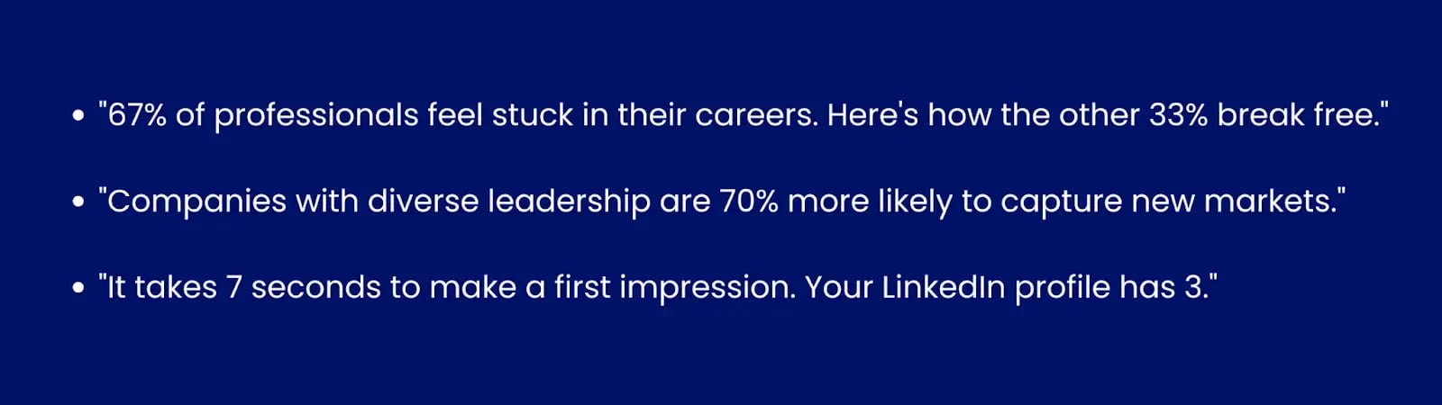 Image showing examples for statistic hooks."67% of professionals feel stuck in their careers. Here's how the other 33% break free ↓""Companies with diverse leadership are 70% more likely to capture new markets.""It takes 7 seconds to make a first impression. Your LinkedIn profile has 3."