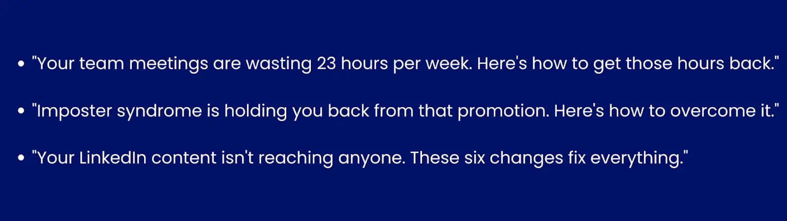 Image showing examples of problem/solution hook."Your team meetings are wasting 23 hours per week. Here's how to get those hours back.""Imposter syndrome is holding you back from that promotion. Here's how to overcome it.""Your LinkedIn content isn't reaching anyone. These 6 changes fix everything."