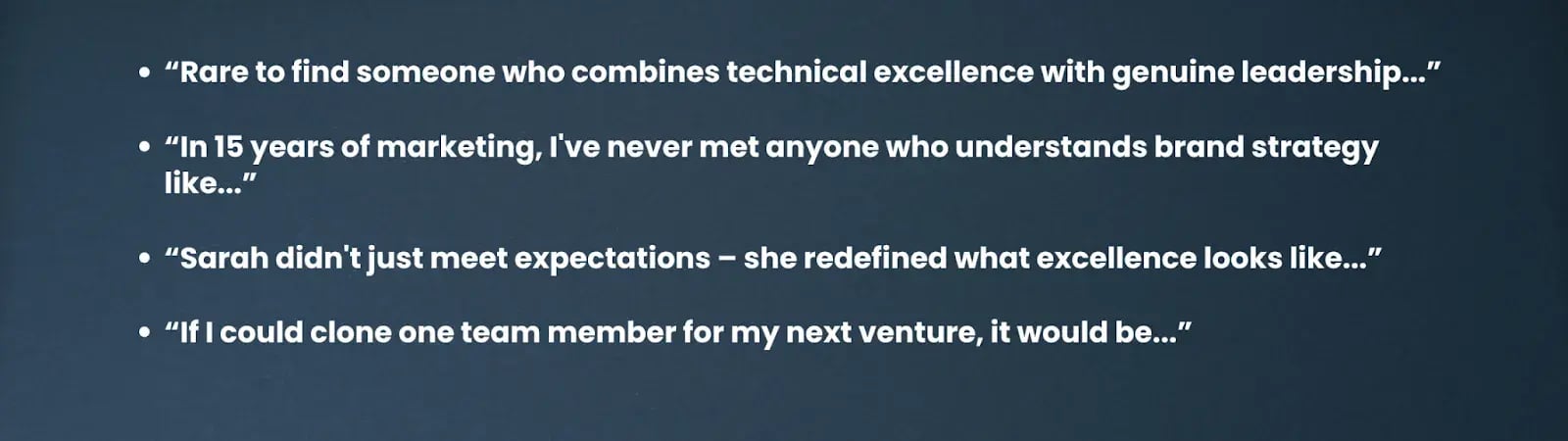 “Rare to find someone who combines technical excellence with genuine leadership...”“In 15 years of marketing, I've never met anyone who understands brand strategy like...”“Sarah didn't just meet expectations – she redefined what excellence looks like...”“If I could clone one team member for my next venture, it would be...”