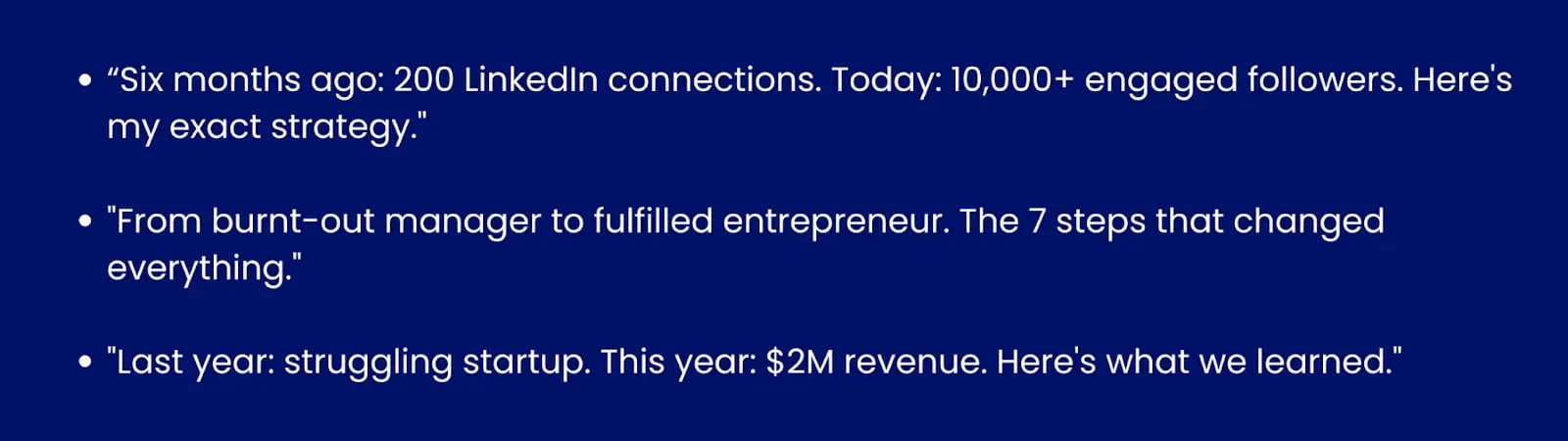 Image showing examples of before/after hooks."6 months ago: 200 LinkedIn connections. Today: 10,000+ engaged followers. Here's my exact strategy.""From burnt out manager to fulfilled entrepreneur. The 7 steps that changed everything.""Last year: struggling startup. This year: $2M revenue. Here's what we learned."