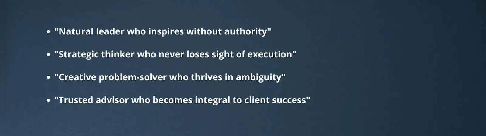 "Natural leader who inspires without authority""Strategic thinker who never loses sight of execution""Creative problem-solver who thrives in ambiguity""Trusted advisor who becomes integral to client success"