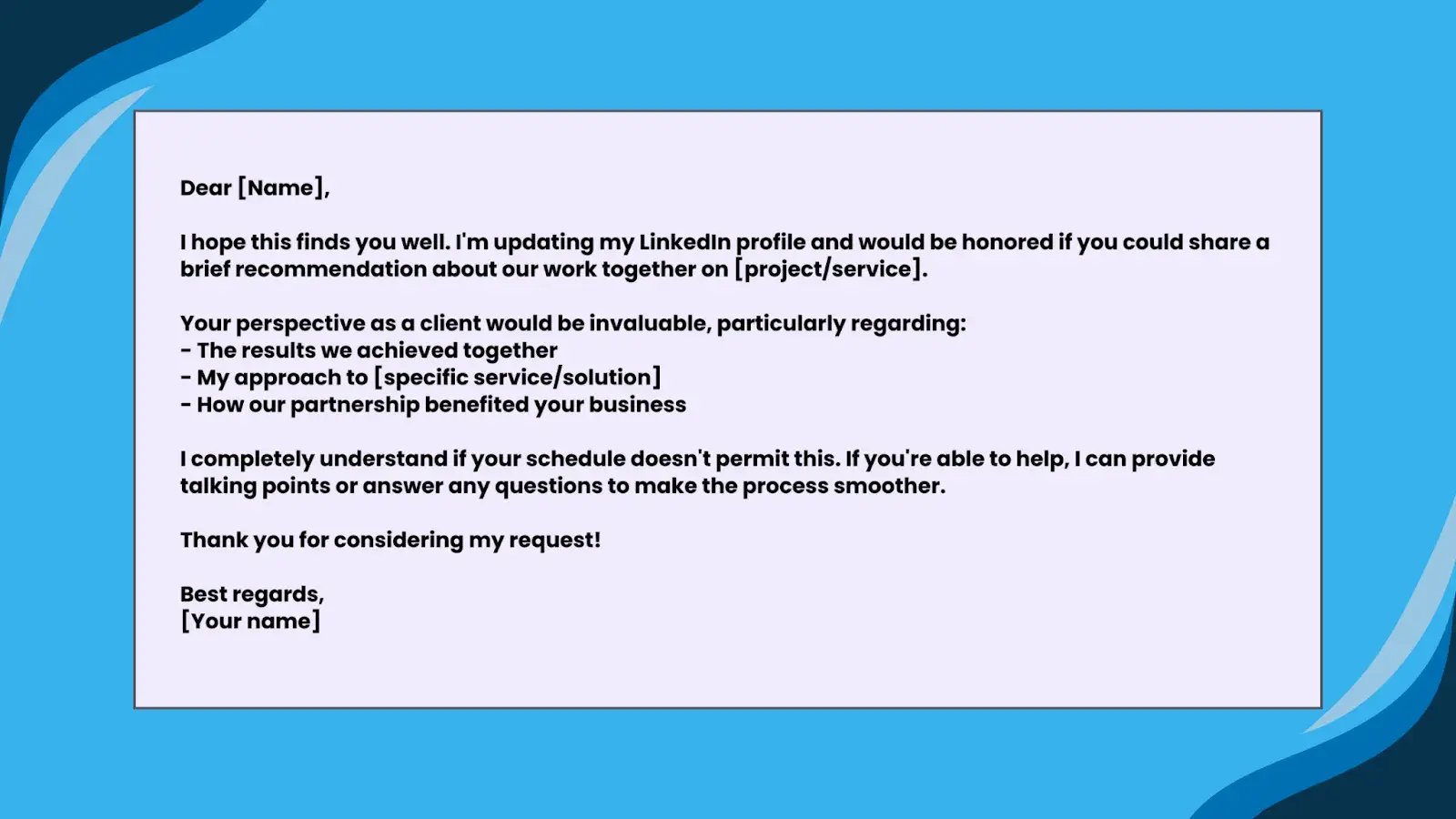 Image of Template 3: For a ClientDear [Name],I hope this finds you well. I'm updating my LinkedIn profile and would be honored if you could share a brief recommendation about our work together on [project/service].Your perspective as a client would be invaluable, particularly regarding:- The results we achieved together- My approach to [specific service/solution]- How our partnership benefited your businessI completely understand if your schedule doesn't permit this. If you're able to help, I can provide talking points or answer any questions to make the process smoother.Thank you for considering my request!Best regards,[Your name]