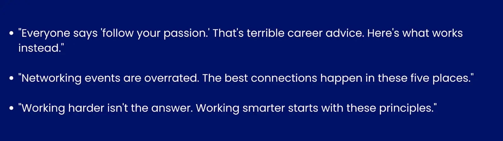 Image showing examples of contrarian hooks."Everyone says 'follow your passion.' That's terrible career advice. Here's what works instead ↓.""Networking events are overrated. The best connections happen in these 5 places ↓.""Working harder isn't the answer. Working smarter starts with these principles ↓."
