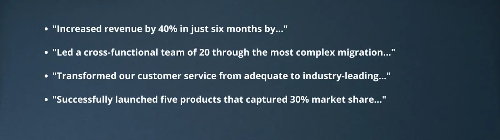"Increased revenue by 40% in just six months by...""Led a cross-functional team of 20 through the most complex migration...""Transformed our customer service from adequate to industry-leading...""Successfully launched five products that captured 30% market share..."
