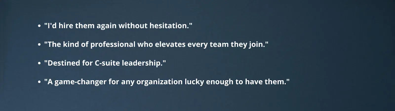 "I'd hire them again without hesitation.""The kind of professional who elevates every team they join.""Destined for C-suite leadership.""A game-changer for any organization lucky enough to have them."