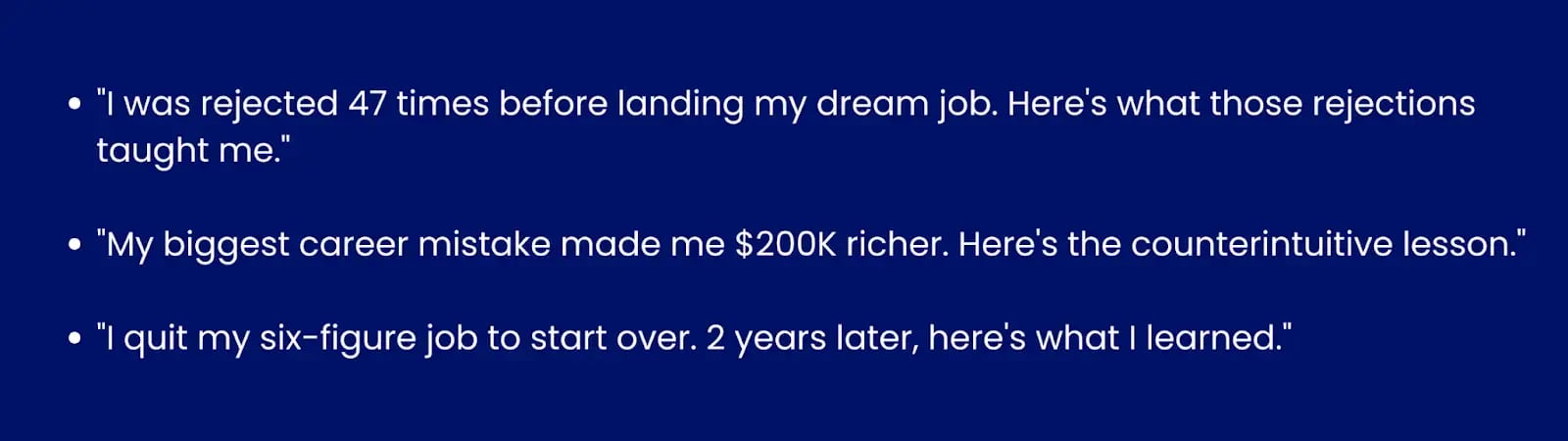 Image showing examples of personal story hooks"I was rejected 47 times before landing my dream job. Here's what those rejections taught me.""My biggest career mistake made me $200K richer. Here's the counterintuitive lesson.""I quit my six-figure job to start over. 2 years later, here's what I learned."